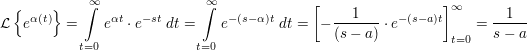 $ \mathcal{L}\left\{e^{\alpha(t)}\right\}=\integral_{t=0}^{\infty}{e^{\alpha t}\cdot{}e^{-st}\ dt}=\integral_{t=0}^{\infty}{e^{-(s-\alpha)t}\ dt}=\left[-\bruch{1}{(s-a)}\cdot{}e^{-(s-a)t}\right]_{t=0}^{\infty}=\frac1{s-a} $